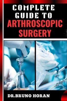 COMPLETE GUIDE TO ARTHROSCOPIC SURGERY: Advanced Techniques, Minimally Invasive Procedures, Rehabilitation Protocols, And Recovery Strategies For Orthopedic Joint Conditions
