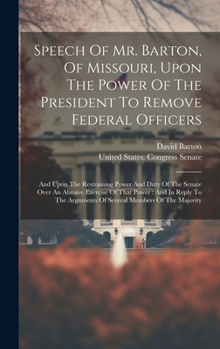 Speech Of Mr. Barton, Of Missouri, Upon The Power Of The President To Remove Federal Officers: And Upon The Restraining Power And Duty Of The Senate ... Arguments Of Several Members Of The Majority