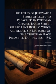 The Titles of Jehovah; A Series of Lectures Preached in Portman Chapel, Baker Street, During Lent 1858. to Which Are Added Six Lectures on the Christian Race, Preached During Lent 1857
