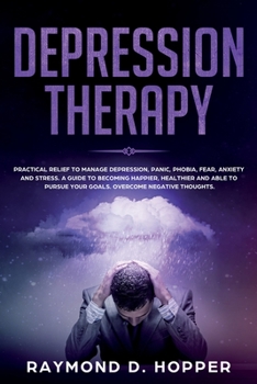 Depression Therapy: Practical Relief to Manage Depression, Panic, Phobia, Fear, Anxiety, and Stress; A Guide to Becoming Happier, Healthier, and Able to Pursue Your Goals; Overcome Negative Thoughts