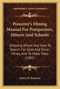 Pomeroy's Mining Manual for Prospectors, Miners and Schools: Showing Where and How to Search for Gold and Silver Mines, and to Make Tests