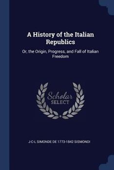 Paperback A History of the Italian Republics: Or, the Origin, Progress, and Fall of Italian Freedom Book