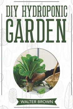 DIY Hydroponic Garden: The Complete Guide to Building Your Own Hydroponic System at Home for Growing Plants in Water