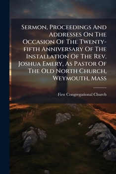 Sermon, Proceedings and Addresses on the Occasion of the Twenty-Fifth Anniversary of the Installation of the REV. Joshua Emery, as Pastor of the Old North Church, Weymouth, Mass
