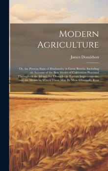 Modern Agriculture: Or, the Present State of Husbandry in Great Britain. Including an Account of the Best Modes of Cultivation Practised Throughout ... by Which These May Be Most Effectually Rem