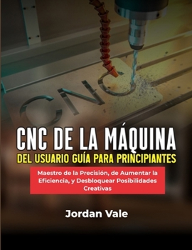 CNC DE LA MÁQUINA DEL USUARIO GUÍA PARA PRINCIPIANTES: Maestro de la Precisión, de Aumentar la Eficiencia, y Desbloquear Posibilidades Creativas (Spanish Edition)