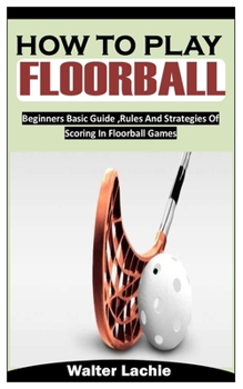 Paperback How to Play Floorball: Beginners Basic Guide, Rules And Strategies Of Scoring In Floorball Games [Large Print] Book