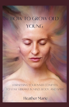 How To Grow Old Young: Harnessing your inner compass to stay vibrant in Mind, Body and Spirit