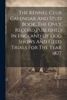 Paperback The Kennel Club Calendar And Stud Book. The Only Record Published In England Of Dog Shows And Field Trials For The Year 1877 Book