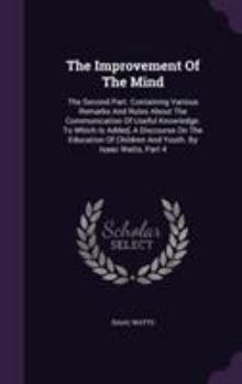 Hardcover The Improvement Of The Mind: The Second Part. Containing Various Remarks And Rules About The Communication Of Useful Knowledge. To Which Is Added, Book