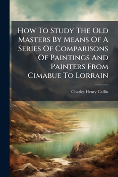 How To Study The Old Masters By Means Of A Series Of Comparisons Of Paintings And Painters From Cimabue To Lorrain: With Historical And Biographical ... Of The Painters' Motives And Methods