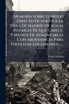 Memoria Sobre El Modo Directo De Surtir A La Villa De Madrid De Aguas Potables De Que Carece, Y Medios De Aumentarlas Con Abundancia Para Fertilizar Los Jardines ......