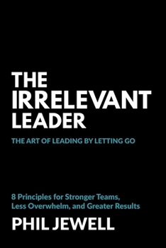 The Irrelevant Leader: The Art of Leading By Letting Go, 8 Principles for Stronger Teams, Less Overwhelm, and Greater Results
