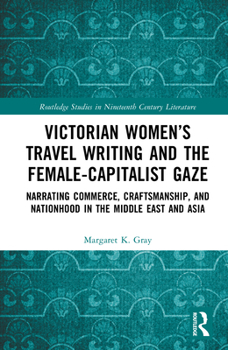 Victorian Women’s Travel Writing and the Female-Capitalist Gaze: Narrating Commerce, Craftsmanship, and Nationhood in the Middle East and Asia (Routledge Studies in Nineteenth Century Literature)