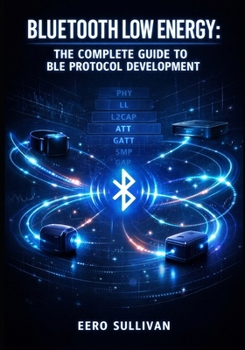 Paperback Bluetooth Low Energy: THE COMPLETE GUIDE TO BLE PROTOCOL DEVELOPMENT: GATT Services, Advertising, Pairing, and IoT Device Implementation for Wearables Book