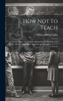 Hardcover How Not To Teach: Or 100 Things The Teacher Should Not Do. With Reasons Why. Also, An Appendix Containing Apt Quatations For Use In Schools Book