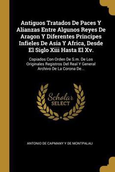 Paperback Antiguos Tratados De Paces Y Alianzas Entre Algunos Reyes De Aragon Y Diferentes Principes Infieles De Asia Y Africa, Desde El Siglo Xiii Hasta El Xv. [Spanish] Book