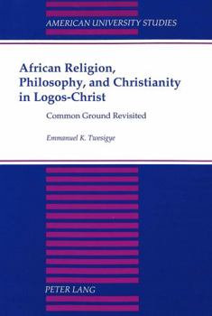 African Religion, Philosophy, and Christianity in Logos-Christ: Common Ground Revisited (American University Studies. Series VII, Theology and Religion, Vol. 188)