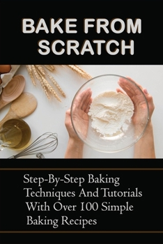 Paperback Bake From Scratch: Step-By-Step Baking Techniques And Tutorials With Over 100 Simple Baking Recipes: Simple Baking Recipes For Classic Ba Book