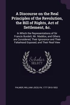 Paperback A Discourse on the Real Principles of the Revolution, the Bill of Rights, Act of Settlement, &c.: In Which the Representations of Sir Francis Burdett, Book