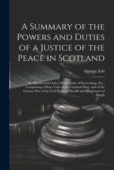 Paperback A Summary of the Powers and Duties of a Justice of the Peace in Scotland: In Alphabetical Order, With Forms of Proceedings, Etc., Comprising a Short V Book