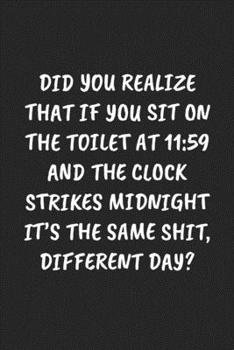 Did You Realize That If You Sit On The Toilet At 11:59 And The Clock Strikes Midnight It’s The Same Shit, Different Day?: Funny Notebook For Coworkers ... Blank Lined Journal Mens Gag Gifts For Women