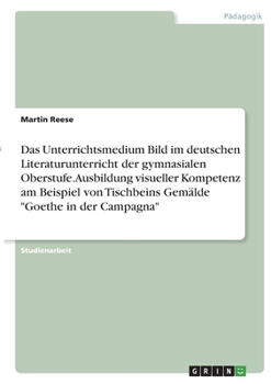 Das Unterrichtsmedium Bild im deutschen Literaturunterricht der gymnasialen Oberstufe. Ausbildung visueller Kompetenz am Beispiel von Tischbeins Gemälde Goethe in der Campagna