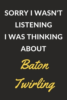 Sorry I Wasn't Listening I Was Thinking About Baton Twirling: A Baton Twirling Journal Notebook to Write Down Things, Take Notes, Record Plans or Keep Track of Habits (6" x 9" - 120 Pages)