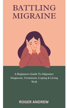 BATTLING MIGRAINE: A Beginners Guide To Migraine: Diagnosis, Treatment, Coping & Living Well