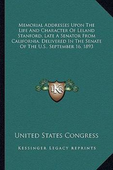 Memorial Addresses Upon the Life and Character Of Leland Stanford (late a Senator From the State Of
