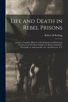 Paperback Life and Death in Rebel Prisons: Giving a Complete History of the Inhuman and Barbarous Treatment of Our Brave Soldiers by Rebel Authorities, Principa Book