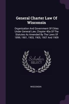 General Charter Law of Wisconsin: Organization and Government of Cities Under General Law, Chapter 40a of the Statutes as Amended by the Laws of 1899, 1901, 1903, 1905, 1907 and 1909
