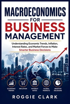 Macroeconomics for Business Management: Understanding Economic Trends, Inflation, Interest Rates, and Market Forces to Make Smarter Business Decisions