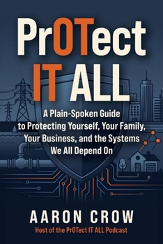 PrOTect IT All: A Plain-Spoken Cybersecurity Guide to Protecting Yourself, Your Family, Your Business, and the Systems We All Depend On