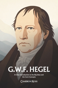 Georg Wilhelm Friedrich Hegel: A Clear Introduction to the Big Ideas and the Core Concepts