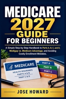MEDICARE 2027 GUIDE FOR BEGINNERS: A Simple Step-by-Step Handbook to Parts A, B, C and D, Medigap vs. Medicare Advantage, and Avoiding Costly Enrollment Mistakes