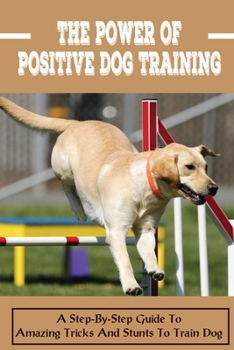 The Power Of Positive Dog Training: A Step-By-Step Guide To Amazing Tricks And Stunts To Train Dog: The Benefits Of Having A Dog In Your Lif