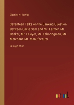 Seventeen Talks on the Banking Question; Between Uncle Sam and Mr. Farmer, Mr. Banker, Mr. Lawyer, Mr. Laboringman, Mr. Merchant, Mr. Manufacturer: in large print