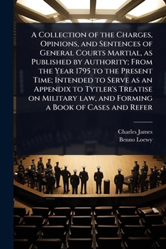 A Collection of the Charges, Opinions, and Sentences of General Courts Martial, as Published by Authority; From the Year 1795 to the Present Time; ... law, and Forming a Book of Cases and Refer