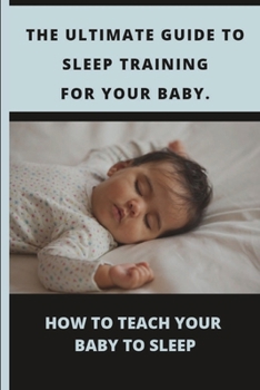 The Ultimate Guide to Sleep Training for Your Baby: How to Teach Your Baby to Sleep