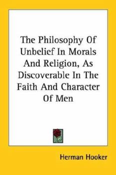 The Philosophy of Unbelief in Morals and Religion, as Discoverable in the Faith and Character of Men