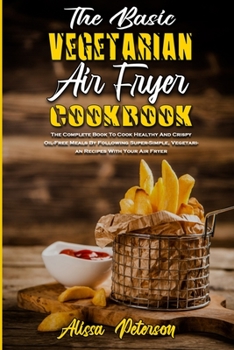 The Basic Vegetarian Air Fryer Cookbook: The Complete Book To Cook Healthy And Crispy Oil-Free Meals By Following Super-Simple, Vegetarian Recipes With Your Air Fryer