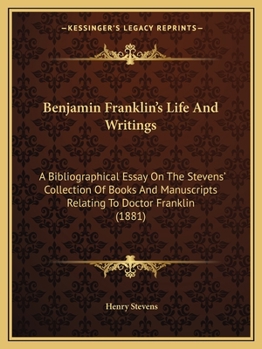 Benjamin Franklin's Life and Writings: A Bibliographical Essay on the Stevens' Collection of Books and Manuscripts Relating to Doctor Franklin