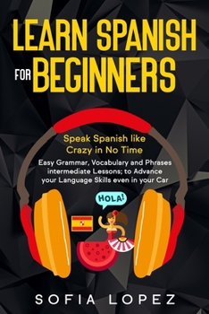 Learn Spanish for Beginners: Speak Spanish like Crazy in No Time. Easy Grammar, Vocabulary and Phrases intermediate Lessons; to Advance your Language Skills even in your Car.