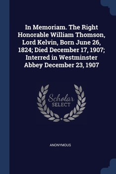 In memoriam. The Right Honorable William Thomson, Lord Kelvin, born June 26, 1824; died December 17, 1907; interred in Westminster Abbey December 23, 1907