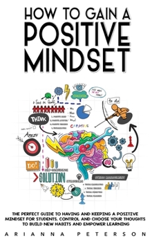 Hardcover How to Gain a Positive Mindset: The Perfect Guide to Having and Keeping a Positive Mindset for Students. Control and Choose Your Thoughts to Build New Book
