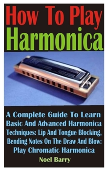 Paperback How To Play Harmonica: A Complete Guide To Learn Basic And Advanced Harmonica Techniques: Lip And Tongue Blocking. Bending Notes On The Draw Book