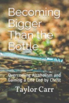 Becoming Bigger Than the Bottle: Overcoming Alcoholism and Gaining a Life Led by Christ