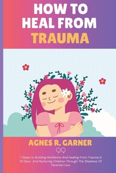 How To Heal From Trauma: 7 Steps to Building Resilience And healing From Trauma In 10 Days And Nurturing Children Through The Shadows Of Parental Loss