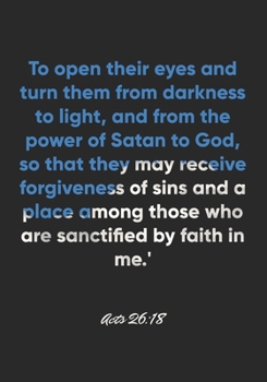 Acts 26:18 Notebook: To open their eyes and turn them from darkness to light, and from the power of Satan to God, so that they may receive forgiveness ... 26:18 Notebook, Bible Verse Christian Journal